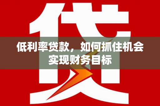 科尔沁左翼后旗低利率贷款，如何抓住机会实现财务目标