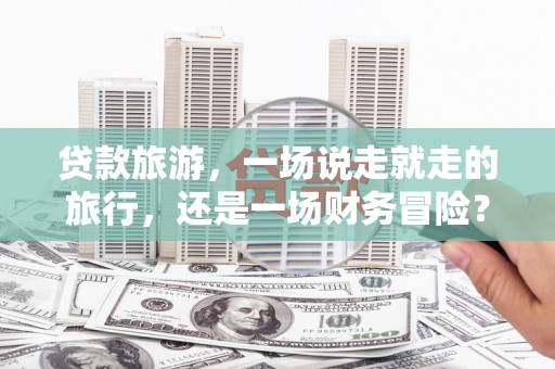 科尔沁左翼后旗贷款旅游，一场说走就走的旅行，还是一场财务冒险？
