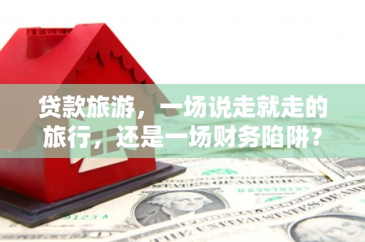 科尔沁左翼后旗贷款旅游，一场说走就走的旅行，还是一场财务陷阱？