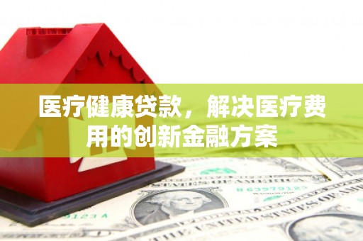 科尔沁左翼后旗医疗健康贷款，解决医疗费用的创新金融方案