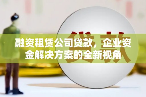 科尔沁左翼后旗融资租赁公司贷款，企业资金解决方案的全新视角