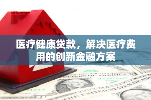 科尔沁左翼后旗医疗健康贷款，解决医疗费用的创新金融方案