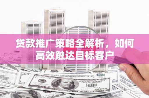 科尔沁左翼后旗贷款推广策略全解析，如何高效触达目标客户