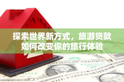 科尔沁左翼后旗探索世界新方式，旅游贷款如何改变你的旅行体验