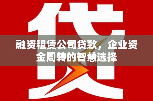 科尔沁左翼后旗融资租赁公司贷款，企业资金周转的智慧选择