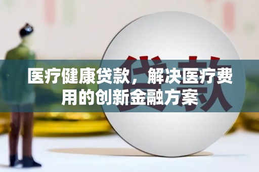 科尔沁左翼后旗医疗健康贷款，解决医疗费用的创新金融方案