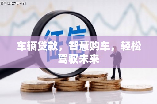 科尔沁左翼后旗车辆贷款，智慧购车，轻松驾驭未来