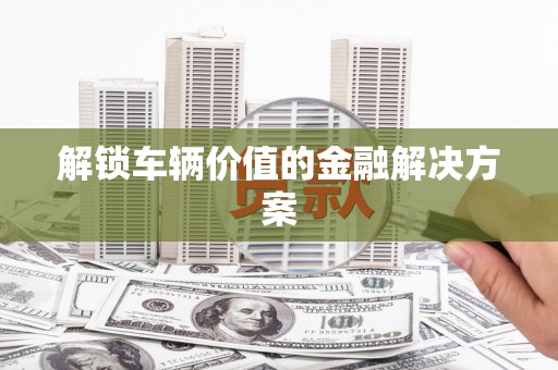 科尔沁左翼后旗解锁车辆价值的金融解决方案